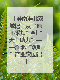 淮南淮北双城记｜从“地下采煤”到“天上助力”——淮北“双新”产业突围记