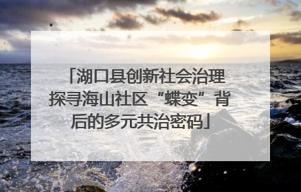 湖口县创新社会治理 探寻海山社区“蝶变”背后的多元共治密码