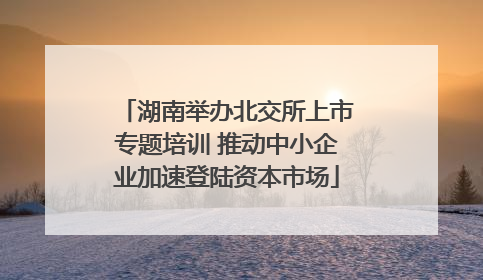 湖南举办北交所上市专题培训 推动中小企业加速登陆资本市场