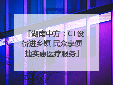 湖南中方：CT设备进乡镇 民众享便捷实惠医疗服务