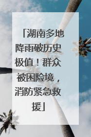 湖南多地降雨破历史极值！群众被困险境，消防紧急救援