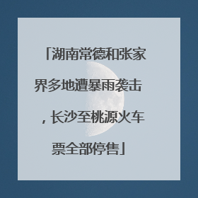 湖南常德和张家界多地遭暴雨袭击，长沙至桃源火车票全部停售