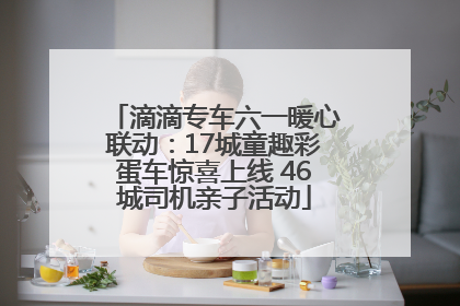 滴滴专车六一暖心联动：17城童趣彩蛋车惊喜上线 46城司机亲子活动