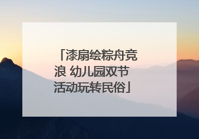 漆扇绘粽舟竞浪 幼儿园双节活动玩转民俗