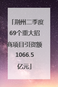 荆州二季度69个重大招商项目引资额1066.5亿元