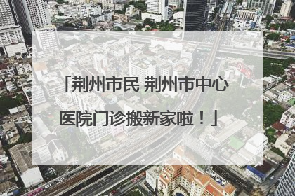 荆州市民 荆州市中心医院门诊搬新家啦！