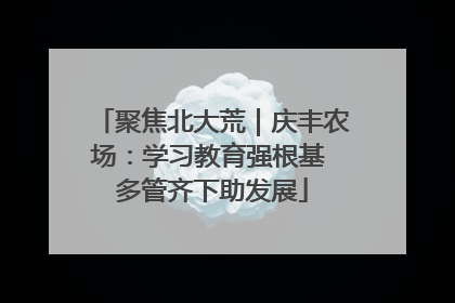 聚焦北大荒｜庆丰农场：学习教育强根基 多管齐下助发展