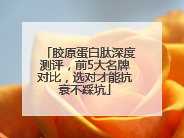 胶原蛋白肽深度测评，前5大名牌对比，选对才能抗衰不踩坑