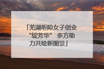 芜湖听障女子创业“绽芳华” 多方助力共绘新图景