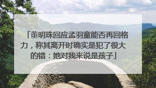 董明珠回应孟羽童能否再回格力，称其离开时确实是犯了很大的错：她对我来说是孩子
