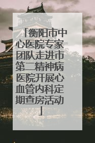 衡阳市中心医院专家团队走进市第二精神病医院开展心血管内科定期查房活动