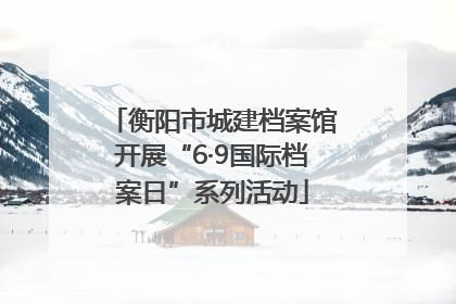 衡阳市城建档案馆开展“6·9国际档案日”系列活动