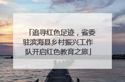 追寻红色足迹，省委驻滨海县乡村振兴工作队开启红色教育之旅