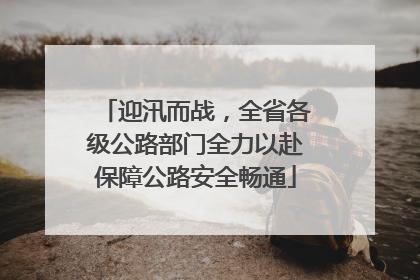 迎汛而战，全省各级公路部门全力以赴保障公路安全畅通