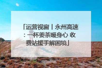 运营视窗丨永州高速：一杯姜茶暖身心 收费站援手解困境