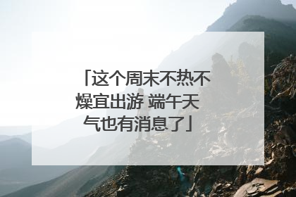 这个周末不热不燥宜出游 端午天气也有消息了