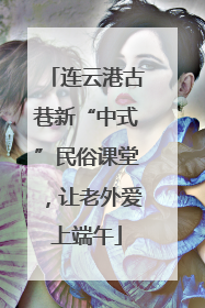 连云港古巷新“中式”民俗课堂，让老外爱上端午