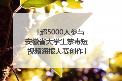 超5000人参与安徽省大学生禁毒短视频海报大赛创作