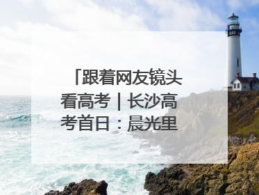 跟着网友镜头看高考｜长沙高考首日：晨光里的奔赴与守望
