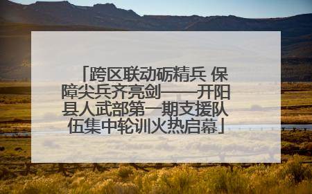 跨区联动砺精兵 保障尖兵齐亮剑——开阳县人武部第一期支援队伍集中轮训火热启幕