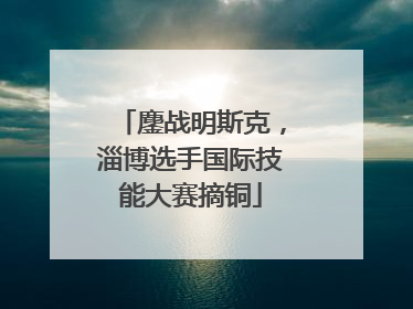鏖战明斯克，淄博选手国际技能大赛摘铜