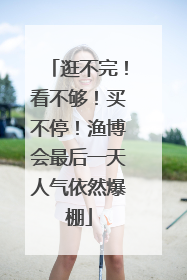 逛不完！看不够！买不停！渔博会最后一天人气依然爆棚