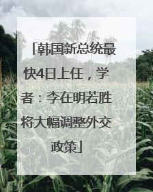 韩国新总统最快4日上任，学者：李在明若胜将大幅调整外交政策