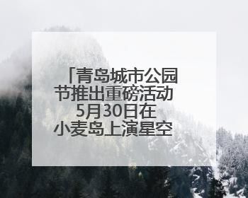 青岛城市公园节推出重磅活动 5月30日在小麦岛上演星空嘉年华