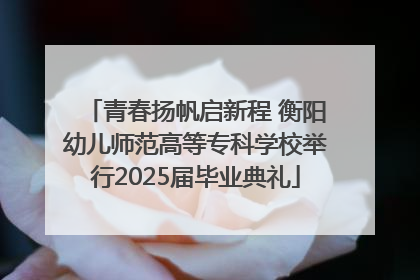 青春扬帆启新程 衡阳幼儿师范高等专科学校举行2025届毕业典礼