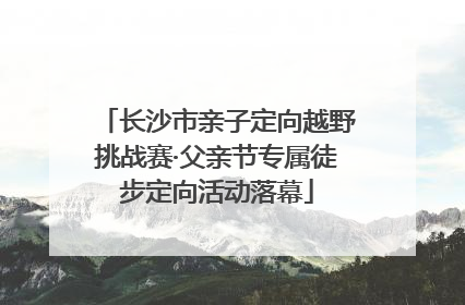 长沙市亲子定向越野挑战赛·父亲节专属徒步定向活动落幕