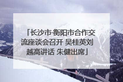 长沙市·衡阳市合作交流座谈会召开 吴桂英刘越高讲话 朱健出席