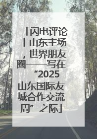 闪电评论丨山东主场，世界朋友圈——写在“2025山东国际友城合作交流周”之际