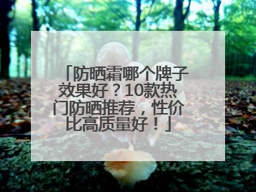 防晒霜哪个牌子效果好？10款热门防晒推荐，性价比高质量好！