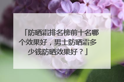 防晒霜排名榜前十名哪个效果好，男士防晒霜多少钱防晒效果好？