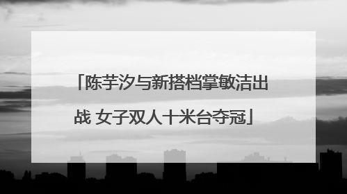 陈芋汐与新搭档掌敏洁出战 女子双人十米台夺冠