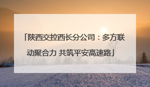 陕西交控西长分公司：多方联动聚合力 共筑平安高速路