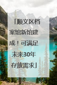 顺义区档案馆新馆建成！可满足未来30年存放需求