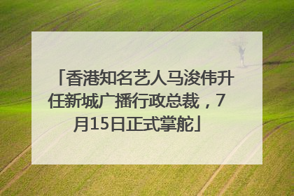 香港知名艺人马浚伟升任新城广播行政总裁，7月15日正式掌舵