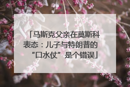 马斯克父亲在莫斯科表态：儿子与特朗普的“口水仗”是个错误