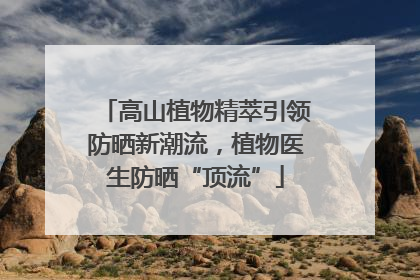 高山植物精萃引领防晒新潮流，植物医生防晒“顶流”