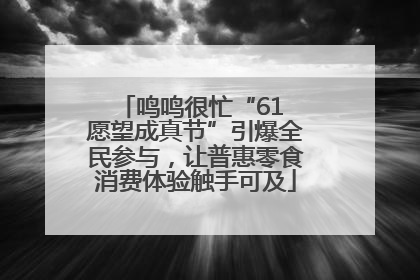 鸣鸣很忙“61 愿望成真节”引爆全民参与，让普惠零食消费体验触手可及