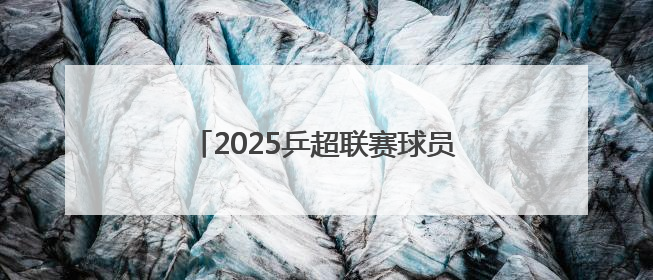 2025乒超联赛球员名单公布：樊振东、王楚钦、孙颖莎等在列