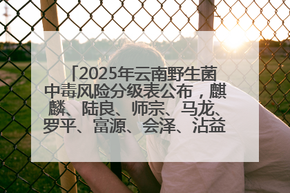 2025年云南野生菌中毒风险分级表公布，麒麟、陆良、师宗、马龙、罗平、富源、会泽、沾益、宣威中风险！