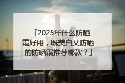 2025年什么防晒霜好用，既美白又防晒的防晒霜推荐哪款？