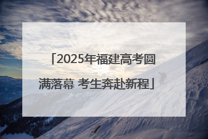 2025年福建高考圆满落幕 考生奔赴新程