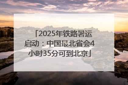 2025年铁路暑运启动：中国最北省会4小时35分可到北京