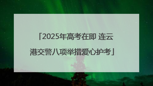 2025年高考在即 连云港交警八项举措爱心护考