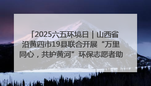 2025六五环境日｜山西省沿黄四市19县联合开展“万里同心，共护黄河”环保志愿者助力一泓清水入黄河公益活动