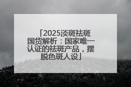 2025淡斑祛斑国货解析：国家唯一认证的祛斑产品，摆脱色斑人设