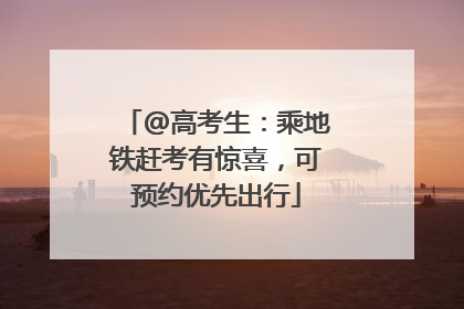@高考生：乘地铁赶考有惊喜，可预约优先出行